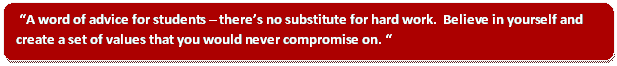 A word of advice for students – there's no substitute for hard work.  Believe in yourself and create a set of values that you would never compromise on.